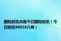 国际时讯央视今日国际时讯（今日时讯90010八神）