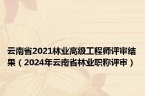 云南省2021林业高级工程师评审结果（2024年云南省林业职称评审）