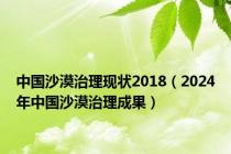 中国沙漠治理现状2018（2024年中国沙漠治理成果）