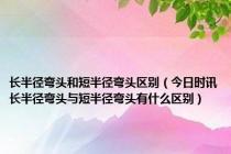 长半径弯头和短半径弯头区别（今日时讯长半径弯头与短半径弯头有什么区别）