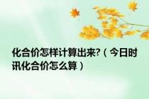 化合价怎样计算出来?（今日时讯化合价怎么算）
