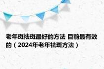 老年斑祛斑最好的方法 目前最有效的（2024年老年祛斑方法）
