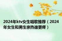 2024年ktv女生唱歌推荐（2024年女生和男生亲热谁更疼）