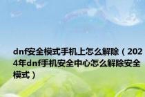 dnf安全模式手机上怎么解除（2024年dnf手机安全中心怎么解除安全模式）