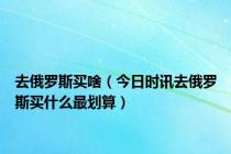 去俄罗斯买啥（今日时讯去俄罗斯买什么最划算）