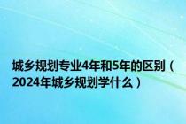 城乡规划专业4年和5年的区别（2024年城乡规划学什么）