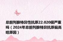 总前列腺特异性抗原22.020很严重吗（2024年总前列腺特异抗原偏高啥原因）