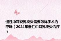 慢性中耳炎乳突炎需要怎样手术治疗吗（2024年慢性中耳乳突炎治疗）