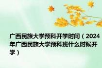 广西民族大学预科开学时间（2024年广西民族大学预科班什么时候开学）