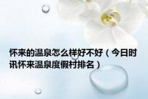怀来的温泉怎么样好不好（今日时讯怀来温泉度假村排名）