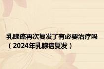 乳腺癌再次复发了有必要治疗吗（2024年乳腺癌复发）