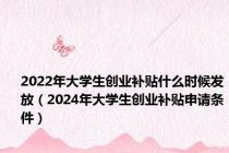 2022年大学生创业补贴什么时候发放（2024年大学生创业补贴申请条件）