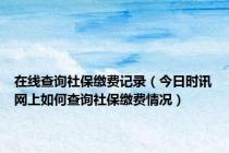 在线查询社保缴费记录（今日时讯网上如何查询社保缴费情况）