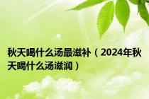 秋天喝什么汤最滋补（2024年秋天喝什么汤滋润）