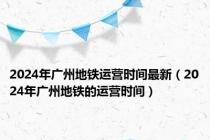 2024年广州地铁运营时间最新（2024年广州地铁的运营时间）