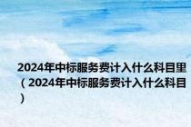 2024年中标服务费计入什么科目里（2024年中标服务费计入什么科目）