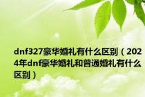 dnf327豪华婚礼有什么区别（2024年dnf豪华婚礼和普通婚礼有什么区别）