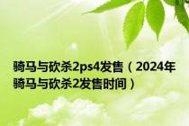 骑马与砍杀2ps4发售（2024年骑马与砍杀2发售时间）