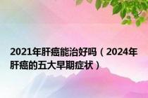 2021年肝癌能治好吗（2024年肝癌的五大早期症状）