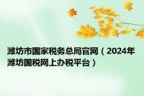 潍坊市国家税务总局官网（2024年潍坊国税网上办税平台）