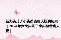 新大头儿子小头爸爸真人版央视网（2024年新大头儿子小头爸爸真人版）
