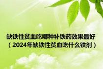 缺铁性贫血吃哪种补铁药效果最好（2024年缺铁性贫血吃什么铁剂）