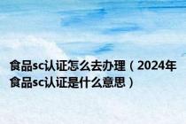 食品sc认证怎么去办理（2024年食品sc认证是什么意思）