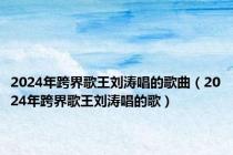 2024年跨界歌王刘涛唱的歌曲（2024年跨界歌王刘涛唱的歌）