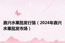 嘉兴水果批发行情（2024年嘉兴水果批发市场）
