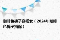 咖啡色裤子穿搭女（2024年咖啡色裤子搭配）