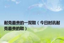 耐克最贵的一双鞋（今日时讯耐克最贵的鞋）