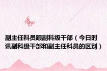 副主任科员跟副科级干部（今日时讯副科级干部和副主任科员的区别）