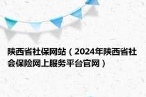 陕西省社保网站（2024年陕西省社会保险网上服务平台官网）