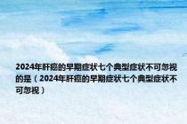 2024年肝癌的早期症状七个典型症状不可忽视的是（2024年肝癌的早期症状七个典型症状不可忽视）