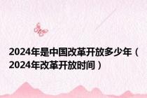 2024年是中国改革开放多少年（2024年改革开放时间）