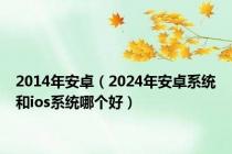 2014年安卓（2024年安卓系统和ios系统哪个好）