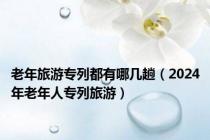 老年旅游专列都有哪几趟（2024年老年人专列旅游）