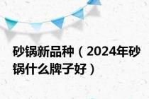 砂锅新品种（2024年砂锅什么牌子好）