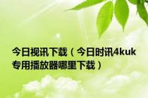 今日视讯下载（今日时讯4kuk专用播放器哪里下载）