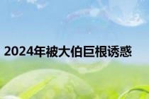 2024年被大伯巨根诱惑