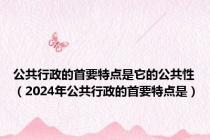公共行政的首要特点是它的公共性（2024年公共行政的首要特点是）