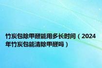 竹炭包除甲醛能用多长时间（2024年竹炭包能清除甲醛吗）