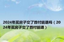 2024年买房子交了首付能退吗（2024年买房子交了首付能退）