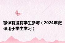 微课有没有学生参与（2024年微课用于学生学习）