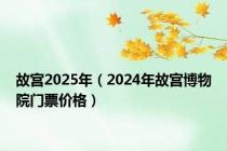故宫2025年（2024年故宫博物院门票价格）