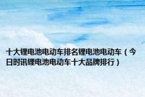 十大锂电池电动车排名锂电池电动车（今日时讯锂电池电动车十大品牌排行）