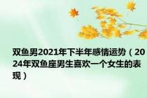 双鱼男2021年下半年感情运势（2024年双鱼座男生喜欢一个女生的表现）