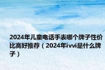 2024年儿童电话手表哪个牌子性价比高好推荐（2024年ivvi是什么牌子）