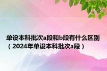 单设本科批次a段和b段有什么区别（2024年单设本科批次a段）