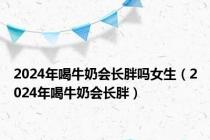 2024年喝牛奶会长胖吗女生（2024年喝牛奶会长胖）